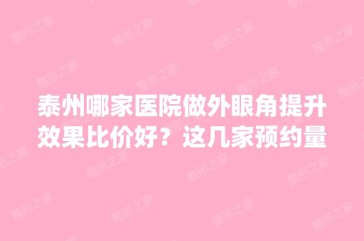 泰州哪家医院做外眼角提升效果比价好？这几家预约量高口碑好_价格透明！