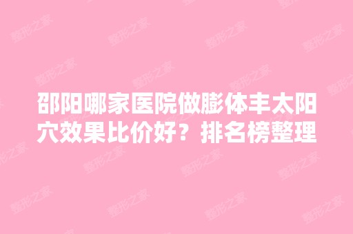 邵阳哪家医院做膨体丰太阳穴效果比价好？排名榜整理5位医院大咖!中心医院激