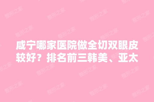 咸宁哪家医院做全切双眼皮较好？排名前三韩美、亚太、咸宁市第一人民医院都