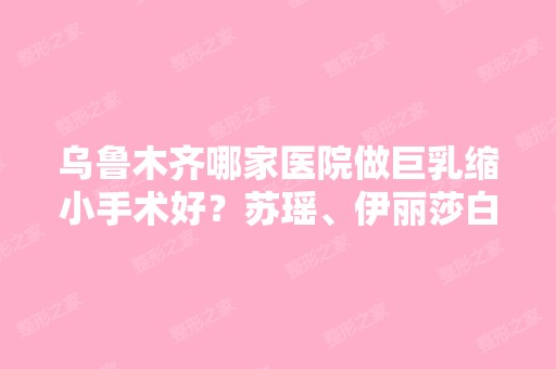 乌鲁木齐哪家医院做巨乳缩小手术好？苏瑶、伊丽莎白、豆蔻年华等实力在线比