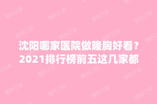 沈阳哪家医院做隆胸好看？2024排行榜前五这几家都有资质_含云惠美、新面孔等