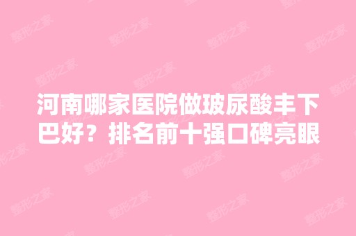 河南哪家医院做玻尿酸丰下巴好？排名前十强口碑亮眼~送上案例及价格表做比