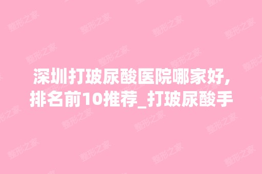 深圳打玻尿酸医院哪家好,排名前10推荐_打玻尿酸手术多少钱一次