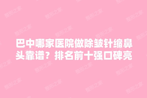 巴中哪家医院做除皱针缩鼻头靠谱？排名前十强口碑亮眼~送上案例及价格表做