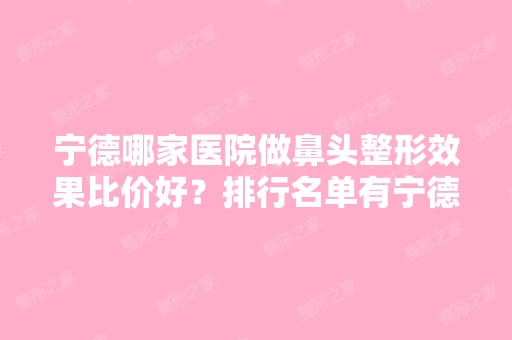 宁德哪家医院做鼻头整形效果比价好？排行名单有宁德时代女子医院、宁德东侨