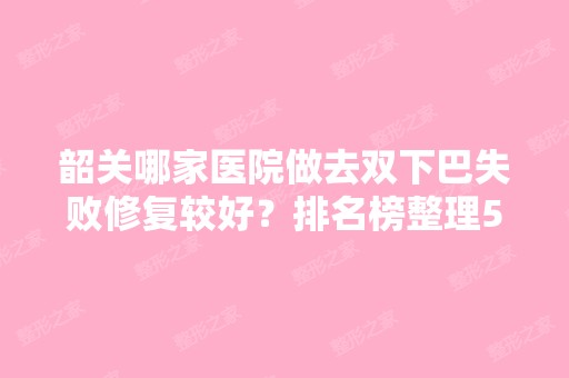 韶关哪家医院做去双下巴失败修复较好？排名榜整理5位医院大咖!卫校、粤北人