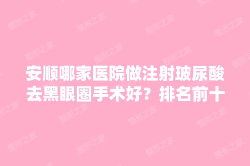 安顺哪家医院做注射玻尿酸去黑眼圈手术好？排名前十强口碑亮眼~送上案例及