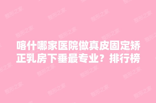 喀什哪家医院做真皮固定矫正乳房下垂哪家好？排行榜大全上榜牙科依次公布