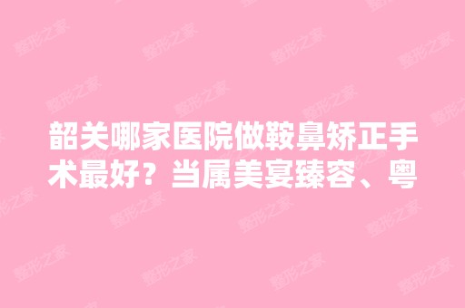 韶关哪家医院做鞍鼻矫正手术比较好？当属美宴臻容、粤北人民医院、海怡这三家