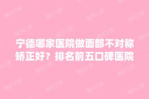 宁德哪家医院做面部不对称矫正好？排名前五口碑医院盘点_韩美、伊凡伊美实