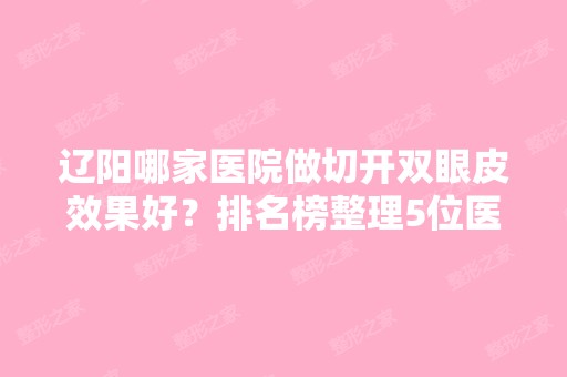 辽阳哪家医院做切开双眼皮效果好？排名榜整理5位医院大咖!智美好医、辽阳市