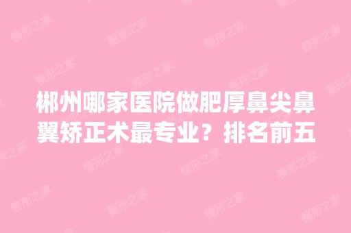 郴州哪家医院做肥厚鼻尖鼻翼矫正术哪家好？排名前五医院评点_附手术价格查