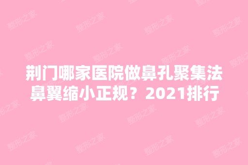 荆门哪家医院做鼻孔聚集法鼻翼缩小正规？2024排行前10盘点!个个都是口碑好且