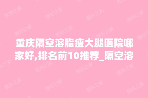 重庆隔空溶脂瘦大腿医院哪家好,排名前10推荐_隔空溶脂瘦大腿多少钱