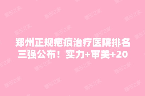 郑州正规疤痕治疗医院排名三强公布！实力+审美+2024新价格表推荐