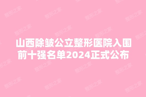 山西除皱公立整形医院入围前十强名单2024正式公布~