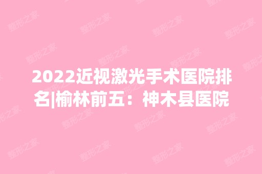 2024近视激光手术医院排名|榆林前五：神木县医院、横山县医院、榆林市骨伤病