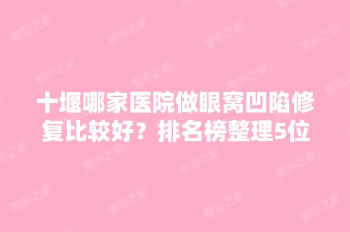 十堰哪家医院做眼窝凹陷修复比较好？排名榜整理5位医院大咖!海菲、十堰太和