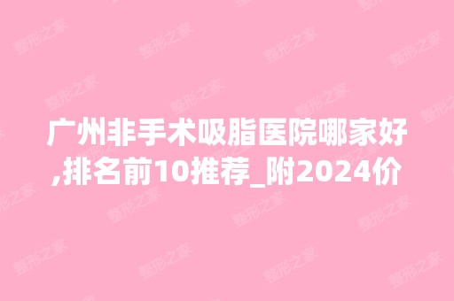 广州非手术吸脂医院哪家好,排名前10推荐_附2024价格表