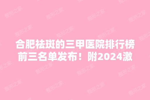 合肥祛斑的三甲医院排行榜前三名单发布！附2024激光祛斑价格表明细一览