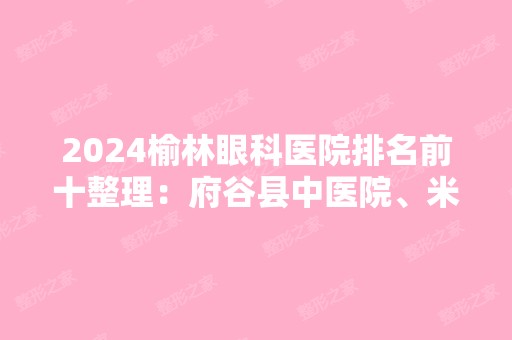 2024榆林眼科医院排名前十整理：府谷县中医院、米脂县中医院、榆林市公安局