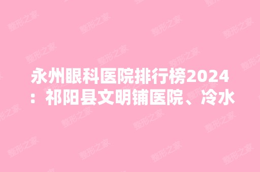 永州眼科医院排行榜2024：祁阳县文明铺医院、冷水滩市人民医院、永州市妇幼