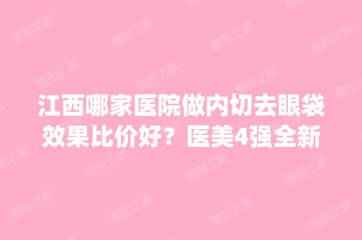 江西哪家医院做内切去眼袋效果比价好？医美4强全新阵容一一介绍_整形价格查