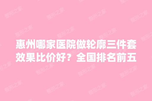 惠州哪家医院做轮廓三件套效果比价好？全国排名前五医院来对比!价格(多少钱