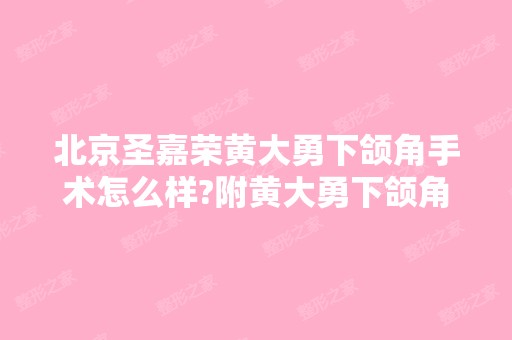 北京圣嘉荣黄大勇下颌角手术怎么样?附黄大勇下颌角磨骨案例及价格表