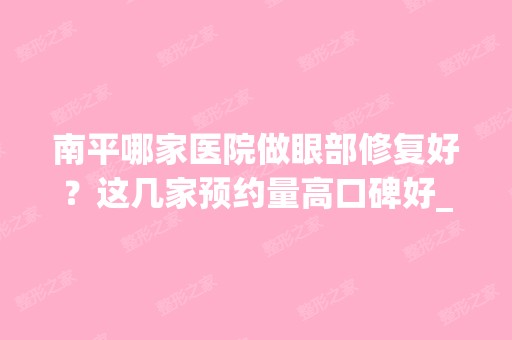 南平哪家医院做眼部修复好？这几家预约量高口碑好_价格透明！