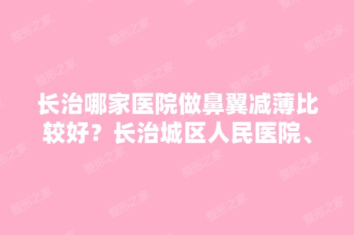 长治哪家医院做鼻翼减薄比较好？长治城区人民医院、亮丽、中国辐射防护研究