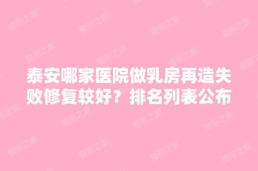 泰安哪家医院做乳房再造失败修复较好？排名列表公布!除泰安市交通医院还有