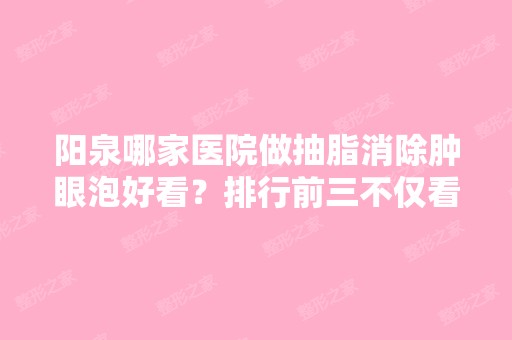 阳泉哪家医院做抽脂消除肿眼泡好看？排行前三不仅看医院实力！