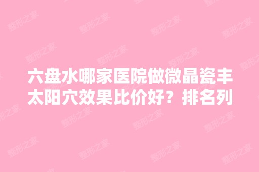 六盘水哪家医院做微晶瓷丰太阳穴效果比价好？排名列表公布!除艾美还有六盘