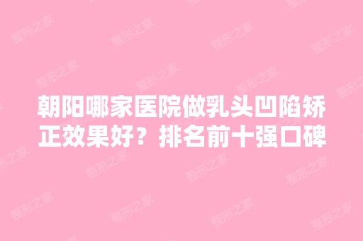 朝阳哪家医院做乳头凹陷矫正效果好？排名前十强口碑亮眼~送上案例及价格表