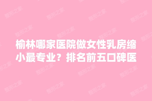 榆林哪家医院做女性乳房缩小哪家好？排名前五口碑医院盘点_轻颜美、