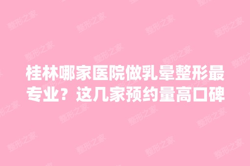 桂林哪家医院做乳晕整形哪家好？这几家预约量高口碑好_价格透明！