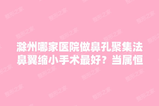 滁州哪家医院做鼻孔聚集法鼻翼缩小手术比较好？当属恒美、、合熙医美国