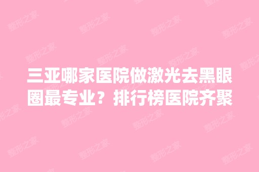 三亚哪家医院做激光去黑眼圈哪家好？排行榜医院齐聚_三亚人民医院、韩氏等