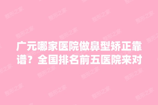 广元哪家医院做鼻型矫正靠谱？全国排名前五医院来对比!价格(多少钱)参考！