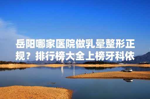 岳阳哪家医院做乳晕整形正规？排行榜大全上榜牙科依次公布!含口碑及价格明