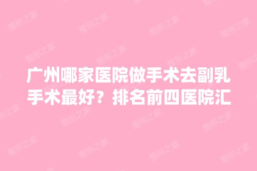 广州哪家医院做手术去副乳手术比较好？排名前四医院汇总_附价格查询！