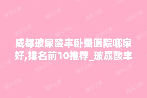 成都玻尿酸丰卧蚕医院哪家好,排名前10推荐_玻尿酸丰卧蚕手术多少钱一次