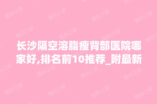 长沙隔空溶脂瘦背部医院哪家好,排名前10推荐_附新价格表