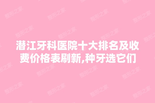 潜江牙科医院十大排名及收费价格表刷新,种牙选它们靠谱