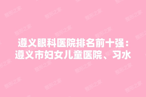 遵义眼科医院排名前十强：遵义市妇女儿童医院、习水县中医院、061-427医院等