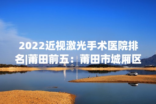 2024近视激光手术医院排名|莆田前五：莆田市城厢区中医院、莆田市第二医院、