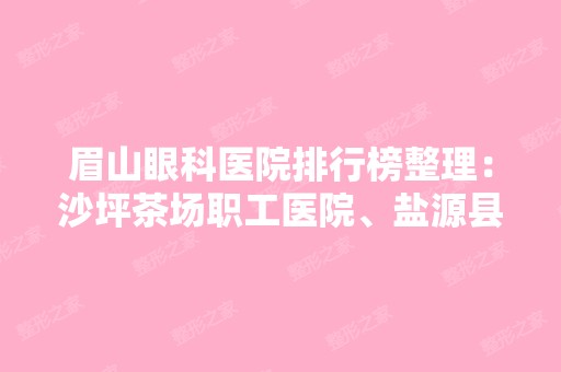 眉山眼科医院排行榜整理：沙坪茶场职工医院、盐源县人民医院、攀钢四一零厂