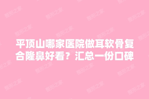 平顶山哪家医院做耳软骨复合隆鼻好看？汇总一份口碑医院排行榜前五点评!价