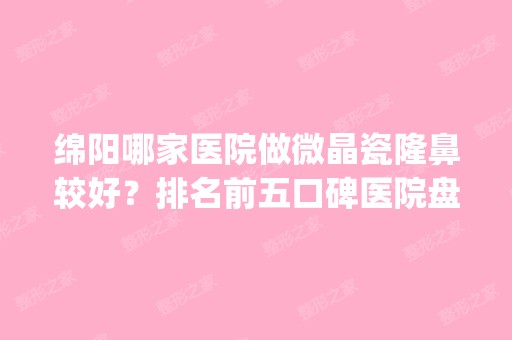 绵阳哪家医院做微晶瓷隆鼻较好？排名前五口碑医院盘点_绵阳市人民医院、泊